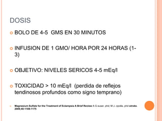 DOSIS
   BOLO DE 4-5 GMS EN 30 MINUTOS

   INFUSION DE 1 GMO/ HORA POR 24 HORAS (1-
    3)

   OBJETIVO: NIVELES SERICOS 4-5 mEq/l

   TOXICIDAD > 10 mEq/l (perdida de reflejos
    tendinosos profundos como signo temprano)

   Magnesium Sulfate for the Treatment of Eclampsia A Brief Review A G euser, phd; M J. cipolla, phd stroke.
    2009;40:1169-1175
 