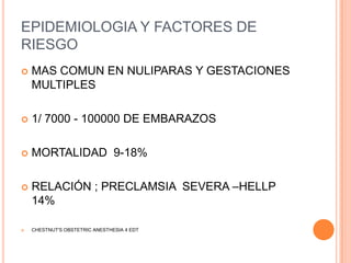 EPIDEMIOLOGIA Y FACTORES DE
RIESGO
   MAS COMUN EN NULIPARAS Y GESTACIONES
    MULTIPLES

   1/ 7000 - 100000 DE EMBARAZOS

   MORTALIDAD 9-18%

   RELACIÓN ; PRECLAMSIA SEVERA –HELLP
    14%

   CHESTNUT'S OBSTETRIC ANESTHESIA 4 EDT
 