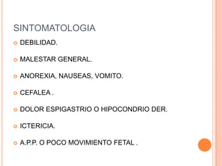 SINTOMATOLOGIA
   DEBILIDAD.

   MALESTAR GENERAL.

   ANOREXIA, NAUSEAS, VOMITO.

   CEFALEA .

   DOLOR ESPIGASTRIO O HIPOCONDRIO DER.

   ICTERICIA.

   A.P.P. O POCO MOVIMIENTO FETAL .
 