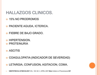 HALLAZGOS CLINICOS.
   15% NO PRODROMOS

   PACIENTE AGUDA, ICTERICA.

   FIEBRE DE BAJO GRADO.

   HIPERTENSION.
   PROTEINURIA

   ASCITIS

   COAGULOPATIA (INDICADOR DE SEVERIDAD)

   LETARGIA, CONFUSION, AGITACION, COMA.

   OBSTETRICS & GYNECOLOGY VOL. 109, NO. 4, APRIL 2007 Sibai Imitators of Preeclampsia 957
 