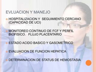 EVLUACION Y MANEJO
   HOSPITALIZACION Y SEGUIMIENTO CERCANO
    (CAPACIDAD DE UCI)

   MONITOREO CONTINUO DE FCF Y PERFIL
    BIOFISICO. FLUJO PLACENTARIO

   ESTADO ACIDO BASICO Y GASOMETRICO

   EVALUACION DE FUNCION HEPATICA

   DETERMINACION DE STATUS DE HEMOSTASIA
 