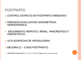 POSTPARTO
   CONTROL ESTRICTO EN POSTPARTO INMEDIATO

   PERIODICA EVALUACION GASOMETRICA,
    HEMODINAMICA.

   SEGUIMIENTO HEPATICO, RENAL, PANCREATICO Y
    HEMOSTATICO.

   ALTA SOSPECHA DE HIPOGLICEMIA

   MEJORIA (2 – 3 DIAS POSTPARTO)

   OBSTETRICS & GYNECOLOGY VOL. 109, NO. 4, APRIL 2007 Sibai Imitators of Preeclampsia 957
 
