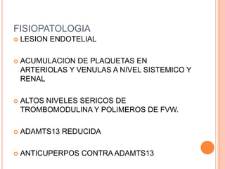 FISIOPATOLOGIA
   LESION ENDOTELIAL

   ACUMULACION DE PLAQUETAS EN
    ARTERIOLAS Y VENULAS A NIVEL SISTEMICO Y
    RENAL

   ALTOS NIVELES SERICOS DE
    TROMBOMODULINA Y POLIMEROS DE FVW.

   ADAMTS13 REDUCIDA

   ANTICUPERPOS CONTRA ADAMTS13
 