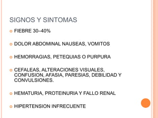 SIGNOS Y SINTOMAS
   FIEBRE 30–40%

   DOLOR ABDOMINAL NAUSEAS, VOMITOS

   HEMORRAGIAS, PETEQUIAS O PURPURA

   CEFALEAS, ALTERACIONES VISUALES,
    CONFUSION, AFASIA, PARESIAS, DEBILIDAD Y
    CONVULSIONES.

   HEMATURIA, PROTEINURIA Y FALLO RENAL

   HIPERTENSION INFRECUENTE
 