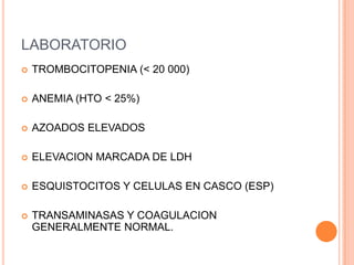 LABORATORIO
   TROMBOCITOPENIA (< 20 000)

   ANEMIA (HTO < 25%)

   AZOADOS ELEVADOS

   ELEVACION MARCADA DE LDH

   ESQUISTOCITOS Y CELULAS EN CASCO (ESP)

   TRANSAMINASAS Y COAGULACION
    GENERALMENTE NORMAL.
 
