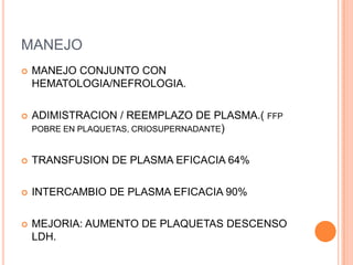 MANEJO
   MANEJO CONJUNTO CON
    HEMATOLOGIA/NEFROLOGIA.

   ADIMISTRACION / REEMPLAZO DE PLASMA.( FFP
    POBRE EN PLAQUETAS, CRIOSUPERNADANTE)


   TRANSFUSION DE PLASMA EFICACIA 64%

   INTERCAMBIO DE PLASMA EFICACIA 90%

   MEJORIA: AUMENTO DE PLAQUETAS DESCENSO
    LDH.
 