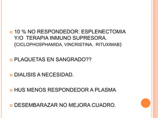    10 % NO RESPONDEDOR: ESPLENECTOMIA
    Y/O TERAPIA INMUNO SUPRESORA.
    (CICLOPHOSPHAMIDA, VINCRISTINA, RITUXIMAB)

   PLAQUETAS EN SANGRADO??

   DIALISIS A NECESIDAD.

   HUS MENOS RESPONDEDOR A PLASMA

   DESEMBARAZAR NO MEJORA CUADRO.
 
