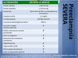 Preeclampsia
SEVERA
ALTERACIÓN SEVERA O GRAVE
Presión sistólica ≥ 160 mm Hg
Presión diastólica ≥ 110 mm Hg
Proteinuria 2g en orina de 24h o su equivalente en
tira reactiva.
Creatinina sérica 1.2 mg/dL
Trombocitopenia 150 000 cel/mm3
Incremento deshidrogenasa láctica 600 UI
Elevación al doble
TGO/ALT/AST/TGP
✔
Cefalea, alteraciones visuales
persistentes.
✔
Dolor en epigastrio ✔
Restricción del crecimiento
intrauterino.
✔
Oligohidramnios. ✔
Oliguria 500 mL/24h ✔
Edema agudo de pulmonar ✔
Dolor en hipocondrio derecho ✔
Lineamiento Técnico. Centro Nacional de Equidad de Género y Salud Reproductiva. "Prevención, Diagnóstico y Manejo de
la Preeclampsia Eclampsia". Secretaría de Salud, Mexico D.F. Cuarta edición abril 2007. p 11-50.
 