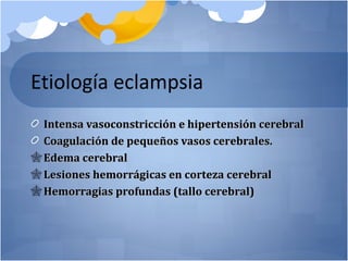 Etiología eclampsia
Intensa vasoconstricción e hipertensión cerebralIntensa vasoconstricción e hipertensión cerebral
Coagulación de pequeños vasos cerebrales.Coagulación de pequeños vasos cerebrales.
 Edema cerebralEdema cerebral
 Lesiones hemorrágicas en corteza cerebralLesiones hemorrágicas en corteza cerebral
 Hemorragias profundas (tallo cerebral)Hemorragias profundas (tallo cerebral)
 