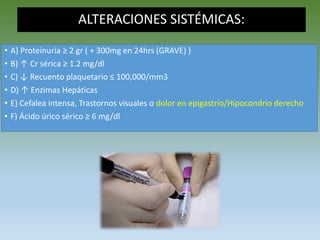 ALTERACIONES SISTÉMICAS:
• A) Proteinuria ≥ 2 gr ( + 300mg en 24hrs (GRAVE) )
• B) ↑ Cr sérica ≥ 1.2 mg/dl
• C) ↓ Recuento plaquetario ≤ 100,000/mm3
• D) ↑ Enzimas Hepáticas
• E) Cefalea intensa, Trastornos visuales o dolor en epigastrio/Hipocondrio derecho
• F) Ácido úrico sérico ≥ 6 mg/dl
 