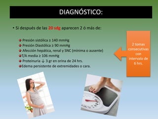 DIAGNÓSTICO:
• Si después de las 20 sdg aparecen 2 ó más de:
Presión sistólica ≥ 140 mmHg
Presión Diastólica ≥ 90 mmHg
Afección hepática, renal y SNC (mínima o ausente)
T/A media ≥ 106 mmHg
Proteinuria ↓ 3 gr en orina de 24 hrs.
Edema persistente de extremidades o cara.
2 tomas
consecutivas
con
intervalo de
6 hrs.
 