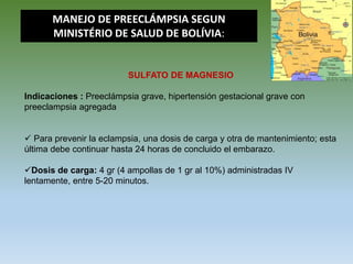 SULFATO DE MAGNESIO
Indicaciones : Preeclámpsia grave, hipertensión gestacional grave con
preeclampsia agregada
 Para prevenir la eclampsia, una dosis de carga y otra de mantenimiento; esta
última debe continuar hasta 24 horas de concluido el embarazo.
Dosis de carga: 4 gr (4 ampollas de 1 gr al 10%) administradas IV
lentamente, entre 5-20 minutos.
MANEJO DE PREECLÁMPSIA SEGUN
MINISTÉRIO DE SALUD DE BOLÍVIA:
 