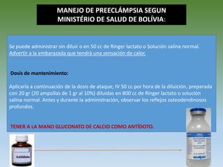 Se puede administrar sin diluir o en 50 cc de Ringer lactato o Solución salina normal.
Advertir a la embarazada que tendrá una sensación de calor.
Dosis de mantenimiento:
Aplicarla a continuación de la dosis de ataque, IV 50 cc por hora de la diluición, preparada
con 20 gr (20 ampollas de 1 gr al 10%) diluidas en 800 cc de Ringer lactato o solución
salina normal. Antes y durante la administración, observar los reflejos osteodendinosos
profundos.
TENER A LA MANO GLUCONATO DE CALCIO COMO ANTÍDOTO.
MANEJO DE PREECLÁMPSIA SEGUN
MINISTÉRIO DE SALUD DE BOLÍVIA:
 