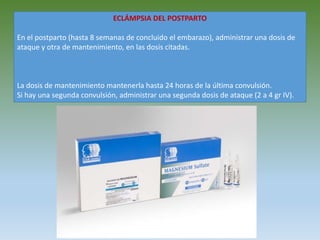 ECLÁMPSIA DEL POSTPARTO
En el postparto (hasta 8 semanas de concluido el embarazo), administrar una dosis de
ataque y otra de mantenimiento, en las dosis citadas.
La dosis de mantenimiento mantenerla hasta 24 horas de la última convulsión.
Si hay una segunda convulsión, administrar una segunda dosis de ataque (2 a 4 gr IV).
 
