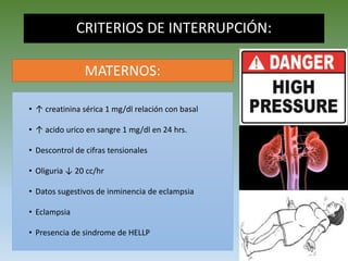 CRITERIOS DE INTERRUPCIÓN:
• ↑ creatinina sérica 1 mg/dl relación con basal
• ↑ acido urico en sangre 1 mg/dl en 24 hrs.
• Descontrol de cifras tensionales
• Oliguria ↓ 20 cc/hr
• Datos sugestivos de inminencia de eclampsia
• Eclampsia
• Presencia de sindrome de HELLP
MATERNOS:
 