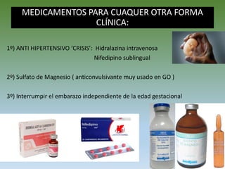 MEDICAMENTOS PARA CUAQUER OTRA FORMA
CLÍNICA:
1º) ANTI HIPERTENSIVO ‘CRISIS’: Hidralazina intravenosa
Nifedipino sublingual
2º) Sulfato de Magnesio ( anticonvulsivante muy usado en GO )
3º) Interrumpir el embarazo independiente de la edad gestacional
 