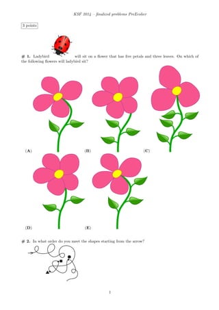 KSF 2014 – ﬁnalized problems PreEcolier
3 points
# 1. Ladybird will sit on a ﬂower that has ﬁve petals and three leaves. On which of
the following ﬂowers will ladybird sit?
(A) (B) (C)
(D) (E)
# 2. In what order do you meet the shapes starting from the arrow?
1
 
