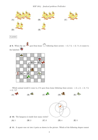 KSF 2014 – ﬁnalized problems PreEcolier
(A) (B) (C)
(D) (E)
4 points
# 9. When the ant goes from home following these arrows: → 3, ↑ 3, → 3, ↑ 1, it comes to
the ladybird
Which animal would it come to, if it goes from home following these arrows: → 2, ↓ 2, → 3, ↑ 3,
→ 2, ↑ 2?
(A) (B) (C) (D) (E)
# 10. The kangaroo is inside how many circles?
(A) 1 (B) 2 (C) 3 (D) 4 (E) 5
# 11. A square was cut into 4 parts as shown in the picture. Which of the following shapes cannot
4
 