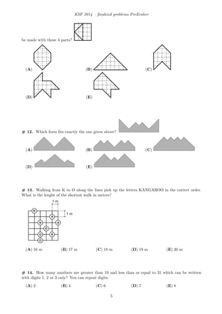 KSF 2014 – ﬁnalized problems PreEcolier
be made with these 4 parts?
(A) (B) (C)
(D) (E)
# 12. Which form ﬁts exactly the one given above?
(A) (B) (C)
(D) (E)
# 13. Walking from K to O along the lines pick up the letters KANGAROO in the correct order.
What is the lenght of the shortest walk in meters?
1 m
1 m
(A) 16 m (B) 17 m (C) 18 m (D) 19 m (E) 20 m
# 14. How many numbers are greater than 10 and less than or equal to 31 which can be written
with digits 1, 2 or 3 only? You can repeat digits.
(A) 2 (B) 4 (C) 6 (D) 7 (E) 8
5
 