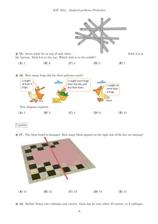 KSF 2014 – ﬁnalized problems PreEcolier
# 15. Seven sticks lie on top of each other. Stick 2 is at
the bottom. Stick 6 is at the top. Which stick is in the middle?
(A) 1 (B) 3 (C) 4 (D) 5 (E) 7
# 16. How many frogs did the three pelicans catch?
New diagram required.
(A) 1 (B) 2 (C) 4 (D) 9 (E) 12
5 points
# 17. The chess board is damaged. How many black squares on the right side of the line are missing?
(A) 11 (B) 12 (C) 13 (D) 14 (E) 15
# 18. Rabbit Venya eats cabbages and carrots. Each day he eats either 10 carrots, or 2 cabbages.
6
 