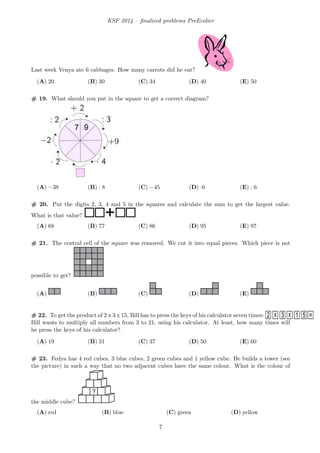 KSF 2014 – ﬁnalized problems PreEcolier
Last week Venya ate 6 cabbages. How many carrots did he eat?
(A) 20 (B) 30 (C) 34 (D) 40 (E) 50
# 19. What should you put in the square to get a correct diagram?
(A) −38 (B) : 8 (C) −45 (D) ·6 (E) : 6
# 20. Put the digits 2, 3, 4 and 5 in the squares and calculate the sum to get the largest value.
What is that value? +
(A) 68 (B) 77 (C) 86 (D) 95 (E) 97
# 21. The central cell of the square was removed. We cut it into equal pieces. Which piece is not
possible to get?
(A) (B) (C) (D) (E)
# 22. To get the product of 2 x 3 x 15, Bill has to press the keys of his calculator seven times:
Bill wants to multiply all numbers from 3 to 21, using his calculator. At least, how many times will
he press the keys of his calculator?
(A) 19 (B) 31 (C) 37 (D) 50 (E) 60
# 23. Fedya has 4 red cubes, 3 blue cubes, 2 green cubes and 1 yellow cube. He builds a tower (see
the picture) in such a way that no two adjacent cubes have the same colour. What is the colour of
the middle cube?
?
(A) red (B) blue (C) green (D) yellow
7
 