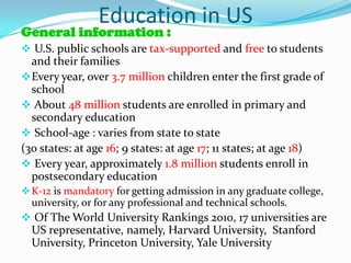 Education in US
General information :
 U.S. public schools are tax-supported and free to students
  and their families
 Every year, over 3.7 million children enter the first grade of
  school
 About 48 million students are enrolled in primary and
  secondary education
 School-age : varies from state to state
(30 states: at age 16; 9 states: at age 17; 11 states; at age 18)
 Every year, approximately 1.8 million students enroll in
  postsecondary education
 K-12 is mandatory for getting admission in any graduate college,
  university, or for any professional and technical schools.
 Of The World University Rankings 2010, 17 universities are
  US representative, namely, Harvard University, Stanford
  University, Princeton University, Yale University
 