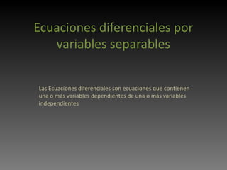 Ecuaciones diferenciales por variables separables Las Ecuaciones diferenciales son ecuaciones que contienen una o más variables dependientes de una o más variables independientes 
