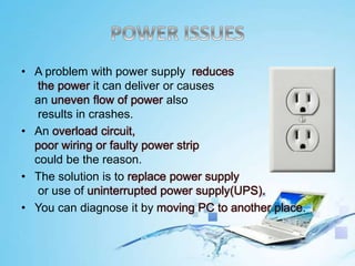 • A problem with power supply reduces
the power it can deliver or causes
an uneven flow of power also
results in crashes.
• An overload circuit,
poor wiring or faulty power strip
could be the reason.
• The solution is to replace power supply
or use of uninterrupted power supply(UPS).
• You can diagnose it by moving PC to another place.
 