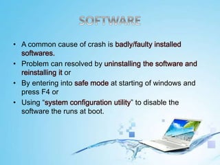• A common cause of crash is badly/faulty installed
softwares.
• Problem can resolved by uninstalling the software and
reinstalling it or
• By entering into safe mode at starting of windows and
press F4 or
• Using “system configuration utility” to disable the
software the runs at boot.
 