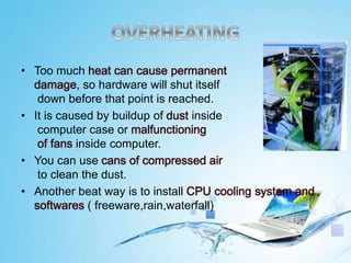 • Too much heat can cause permanent
damage, so hardware will shut itself
down before that point is reached.
• It is caused by buildup of dust inside
computer case or malfunctioning
of fans inside computer.
• You can use cans of compressed air
to clean the dust.
• Another beat way is to install CPU cooling system and
softwares ( freeware,rain,waterfall)
 
