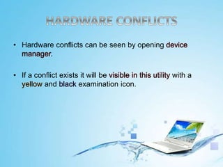 • Hardware conflicts can be seen by opening device
manager.
• If a conflict exists it will be visible in this utility with a
yellow and black examination icon.
 