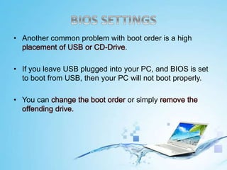 • Another common problem with boot order is a high
placement of USB or CD-Drive.
• If you leave USB plugged into your PC, and BIOS is set
to boot from USB, then your PC will not boot properly.
• You can change the boot order or simply remove the
offending drive.
 
