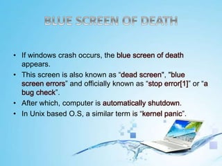 • If windows crash occurs, the blue screen of death
appears.
• This screen is also known as “dead screen", "blue
screen errors” and officially known as “stop error[1]” or “a
bug check”.
• After which, computer is automatically shutdown.
• In Unix based O.S, a similar term is “kernel panic”.
 