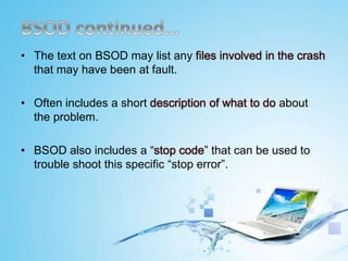 • The text on BSOD may list any files involved in the crash
that may have been at fault.
• Often includes a short description of what to do about
the problem.
• BSOD also includes a “stop code” that can be used to
trouble shoot this specific “stop error”.
 