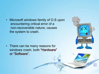 • Microsoft windows family of O.S upon
encountering critical error of a
non-recoverable nature, causes
the system to crash.
• There can be many reasons for
windows crash, both “Hardware”
or “Software”.
 