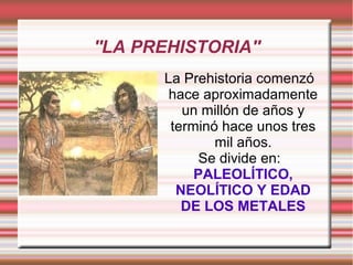 ''LA PREHISTORIA''
La Prehistoria comenzó
hace aproximadamente
un millón de años y
terminó hace unos tres
mil años.
Se divide en:
PALEOLÍTICO,
NEOLÍTICO Y EDAD
DE LOS METALES
 