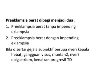 Preeklamsia berat dibagi menjadi dua :
1. Preeklampsia berat tanpa impending
eklampsia
2. Preeklampsia berat dengan impending
eklampsia
Bila disertai gejala subjektif berupa nyeri kepala
hebat, gangguan visus, muntah2, nyeri
epigastrium, kenaikan progresif TD
 