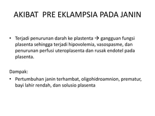 • Terjadi penurunan darah ke plastenta  gangguan fungsi
plasenta sehingga terjadi hipovolemia, vasospasme, dan
penurunan perfusi uteroplasenta dan rusak endotel pada
plasenta.
Dampak:
• Pertumbuhan janin terhambat, oligohidroamnion, prematur,
bayi lahir rendah, dan solusio plasenta
AKIBAT PRE EKLAMPSIA PADA JANIN
 