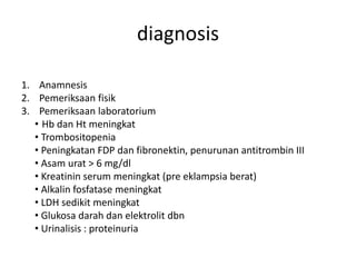 1. Anamnesis
2. Pemeriksaan fisik
3. Pemeriksaan laboratorium
• Hb dan Ht meningkat
• Trombositopenia
• Peningkatan FDP dan fibronektin, penurunan antitrombin III
• Asam urat > 6 mg/dl
• Kreatinin serum meningkat (pre eklampsia berat)
• Alkalin fosfatase meningkat
• LDH sedikit meningkat
• Glukosa darah dan elektrolit dbn
• Urinalisis : proteinuria
diagnosis
 