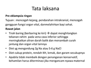 Pre eklampsia ringan
Tujuan : mencegah kejang, pendarahan intrakranial, mencegah
gangguan fungsi organ vital, danmelahirkan bayi sehat.
Rawat jalan
• Tirah baring (berbaring ke kiri)  dapat menghilangkan
tekanan rahim pada vena cava inferior sehingga
meningkatkan aliran darah balik dan menambah curah
jantung dan organ vital lainnya
• Diet yg mengandung 2g Na atau 5-6 g NaCl
• Diet cukup protein, rendah KH, lemak, dan garam secukupnya
• Apabila tidak membaik dengan penanganan konservatif,
kehamilan harus diterminasi jika mengancam nyawa maternal
Tata laksana
 
