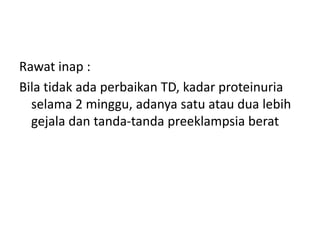Rawat inap :
Bila tidak ada perbaikan TD, kadar proteinuria
selama 2 minggu, adanya satu atau dua lebih
gejala dan tanda-tanda preeklampsia berat
 