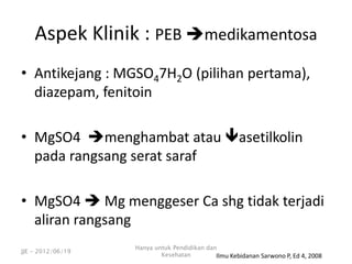 • Antikejang : MGSO47H2O (pilihan pertama),
diazepam, fenitoin
• MgSO4 menghambat atau asetilkolin
pada rangsang serat saraf
• MgSO4  Mg menggeser Ca shg tidak terjadi
aliran rangsang
Aspek Klinik : PEB medikamentosa
Ilmu Kebidanan Sarwono P, Ed 4, 2008
JJE - 2012/06/19
Hanya untuk Pendidikan dan
Kesehatan
 