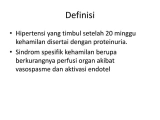 Definisi
• Hipertensi yang timbul setelah 20 minggu
kehamilan disertai dengan proteinuria.
• Sindrom spesifik kehamilan berupa
berkurangnya perfusi organ akibat
vasospasme dan aktivasi endotel
 