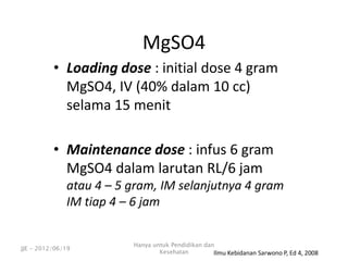 • Loading dose : initial dose 4 gram
MgSO4, IV (40% dalam 10 cc)
selama 15 menit
• Maintenance dose : infus 6 gram
MgSO4 dalam larutan RL/6 jam
atau 4 – 5 gram, IM selanjutnya 4 gram
IM tiap 4 – 6 jam
MgSO4
Ilmu Kebidanan Sarwono P, Ed 4, 2008
JJE - 2012/06/19
Hanya untuk Pendidikan dan
Kesehatan
 