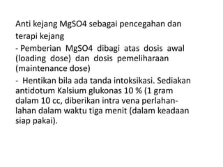 Anti kejang MgSO4 sebagai pencegahan dan
terapi kejang
- Pemberian MgSO4 dibagi atas dosis awal
(loading dose) dan dosis pemeliharaan
(maintenance dose)
- Hentikan bila ada tanda intoksikasi. Sediakan
antidotum Kalsium glukonas 10 % (1 gram
dalam 10 cc, diberikan intra vena perlahan-
lahan dalam waktu tiga menit (dalam keadaan
siap pakai).
 
