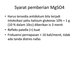 Syarat pemberian MgSO4
• Harus tersedia antidotum bila terjadi
intoksikasi yaitu kalsium glukonas 10% = 1 g
(10 % dalam 10cc) diberikan iv 3 menit
• Refleks patella (+) kuat
• Frekuensi pernapasan > 16 kali/menit, tidak
ada tanda distres nafas
 