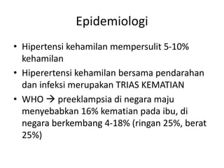 Epidemiologi
• Hipertensi kehamilan mempersulit 5-10%
kehamilan
• Hiperertensi kehamilan bersama pendarahan
dan infeksi merupakan TRIAS KEMATIAN
• WHO  preeklampsia di negara maju
menyebabkan 16% kematian pada ibu, di
negara berkembang 4-18% (ringan 25%, berat
25%)
 