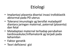 Etiologi
• Implantasi plasenta disertai invasi trofoblastik
abnormal pada PD uterus
• Toleransi imunologis yg bersifat maladaptif
diantara jaringan maternal, paternal (plasenta)
dan fetal
• Maladaptasi maternal terhadap perubahan
kardiovaskular/inflamatorik yg terjadi pada
kehamilan
• Faktor genetik
• Teori defisiensi gizi
 
