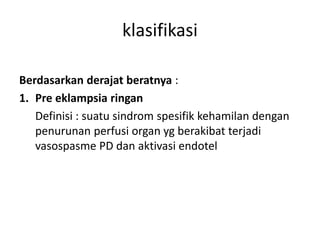 Berdasarkan derajat beratnya :
1. Pre eklampsia ringan
Definisi : suatu sindrom spesifik kehamilan dengan
penurunan perfusi organ yg berakibat terjadi
vasospasme PD dan aktivasi endotel
klasifikasi
 