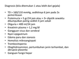 Diagnosis (bila ditemukan 1 atau lebih dari gejala)
• TD > 160/110 mmHg, sedikitnya 6 jam pada 2x
pemeriksaan
• Proteinuria > 5 gr/24 jam atau > 3+ dipstik sewaktu
dikumpulkan paling sedikit 4 jam sekali
• Oliguria < 400 ml/24 jam
• Kreatinin plasma > 1,2 mg/dl
• Gangguan visus dan serebral
• Nyeri epigastrium
• Edema paru dan sianosis
• Hemolisis mikroangiopati
• Trombositopenia
• Ologihidroamnion, pertumbuhan janin terhambat, dan
abrupsio plasenta
• Ganguan fungsi hepar
 